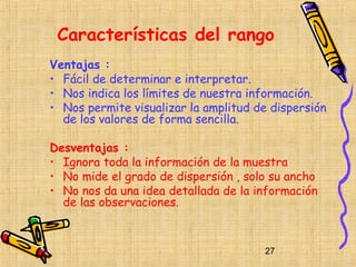 Características del rango
Ventajas :
• Fácil de determinar e interpretar.
• Nos indica los límites de nuestra información.
• Nos permite visualizar la amplitud de dispersión
  de los valores de forma sencilla.

Desventajas :
• Ignora toda la información de la muestra
• No mide el grado de dispersión , solo su ancho
• No nos da una idea detallada de la información
  de las observaciones.



                                      27
 