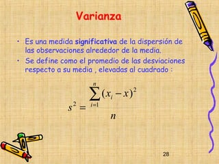 Varianza

• Es una medida significativa de la dispersión de
  las observaciones alrededor de la media.
• Se define como el promedio de las desviaciones
  respecto a su media , elevadas al cuadrado :
                      n

                     ∑ (x − x)
                            i
                                 2


              s =
                2    i =1
                            n


                                          28
 