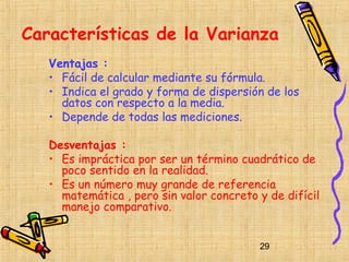 Características de la Varianza
   Ventajas :
   • Fácil de calcular mediante su fórmula.
   • Indica el grado y forma de dispersión de los
     datos con respecto a la media.
   • Depende de todas las mediciones.

   Desventajas :
   • Es impráctica por ser un término cuadrático de
     poco sentido en la realidad.
   • Es un número muy grande de referencia
     matemática , pero sin valor concreto y de difícil
     manejo comparativo.


                                          29
 