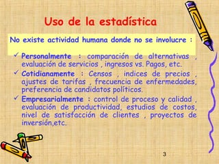 Uso de la estadística
No existe actividad humana donde no se involucre :

 Personalmente : comparación de alternativas ,
  evaluación de servicios , ingresos vs. Pagos, etc.
 Cotidianamente : Censos , indices de precios ,
  ajustes de tarifas , frecuencia de enfermedades,
  preferencia de candidatos políticos.
 Empresarialmente : control de proceso y calidad ,
  evaluación de productividad, estudios de costos,
  nivel de satisfacción de clientes , proyectos de
  inversión,etc.



                                          3
 