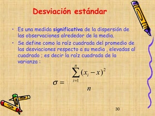 Desviación estándar

• Es una medida significativa de la dispersión de
  las observaciones alrededor de la media.
• Se define como la raíz cuadrada del promedio de
  las desviaciones respecto a su media , elevadas al
  cuadrado ; es decir la raíz cuadrada de la
  varianza :
                          n

                         ∑ (x − x)
                                i
                                      2


                 σ=      i =1
                                n

                                           30
 