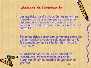 Medidas de Distribución

• Las medidas de distribución nos permiten
  identificar la forma en que se separan o
  aglomeran los valores de acuerdo a su
  representación gráfica. Son : la simetría y la
  curtosis.

• Estas medidas describen la manera como los
  datos tienden a reunirse de acuerdo con la
  frecuencia con que se hallen dentro de la
  información.

• Su utilidad radica en la posibilidad de
  identificar las características de la
  distribución sin necesidad de generar el
  gráfico.                            33
 