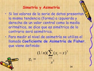 Simetría y Asimetría
• Si los valores de la serie de datos presentan
  la misma tendencia (forma) a izquierda y
  derecha de un valor central como la media
  aritmética, se dice que es simétrica de lo
  contrario será asimétrica.
• Para medir el nivel de asimetría se utiliza el
  llamado Coeficiente de Asimetría de Fisher,
  que viene definido:
                             n
                     (1 / n)(∑ ( xi − x )   3


              g1 =          i =1
                              s3
                                                34
 