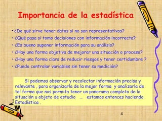 Importancia de la estadística
• ¿De qué sirve tener datos si no son representativos?
• ¿Qué pasa si tomo decisiones con información incorrecta?
• ¿Es bueno suponer información para su análisis?
• ¿Hay una forma objetiva de mejorar una situación o proceso?
• ¿Hay una forma clara de reducir riesgos y tener certidumbre ?
• ¿Puedo controlar variables sin tener su medición?


      Si podemos observar y recolectar información precisa y
 relevante , para organizarla de la mejor forma y analizarla de
 tal forma que nos permita tener un panorama completo de la
 situación u objeto de estudio … estamos entonces haciendo
 Estadística .

                                                      4
 