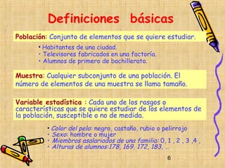 Definiciones básicas
Población: Conjunto de elementos que se quiere estudiar.
       • Habitantes de una ciudad.
       • Televisores fabricados en una factoría.
       • Alumnos de primero de bachillerato.

Muestra: Cualquier subconjunto de una población. El
número de elementos de una muestra se llama tamaño.

Variable estadística : Cada uno de los rasgos o
características que se quiere estudiar de los elementos de
la población, susceptible o no de medida.
          • Color del pelo: negro, castaño, rubio o pelirrojo
          • Sexo: hombre o mujer
          • Miembros asalariados de una familia: 0, 1 , 2 , 3 ,4 ,
          • Alturas de alumnos:178, 169, 172, 183, …
                                                     6
 