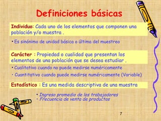 Definiciones básicas
Individuo: Cada uno de los elementos que componen una
población y/o muestra .
• Es sinónimo de unidad básica o última del muestreo

Carácter : Propiedad o cualidad que presentan los
elementos de una población que se desea estudiar .
• Cualitativo cuando no puede medirse numéricamente
• Cuantitativo cuando puede medirse numéricamente (Variable)

Estadístico : Es una medida descriptiva de una muestra
           • Ingreso promedio de los trabajadores
           • Frecuencia de venta de productos


                                                       7
 