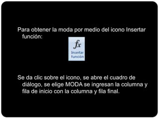 Para obtener la moda por medio del icono Insertar
función:
Se da clic sobre el icono, se abre el cuadro de
diálogo, se elige MODA se ingresan la columna y
fila de inicio con la columna y fila final.
 
