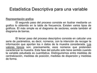 Estadística Descriptiva para una variable
Representación grafica
El segundo paso del proceso consiste en ilustrar mediante un
grafico lo obtenido en la tabla de frecuencia. Existen varios tipos de
gráficos. El más simple es el diagrama de sectores; existe también el
diagrama de barras.
El tercer paso del proceso descriptivo consiste en calcular una
serie de parámetros, es decir, números, con la intención de recoger la
información que aportan los n datos de la muestra considerada. Los
valores típicos son, precisamente, esos números que pretenden
caracterizar la muestra. Esta fase del estudio solo tiene sentido cuando
la variable estudiada es cuantitativa. Distinguiremos entre medidas de
centralización, medidas de posición, medidas de dispersión y medidas
de forma.
 