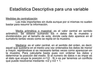 Estadística Descriptiva para una variable
Medidas de centralización
Las más importantes sin duda aunque por si mismas no suelen
bastar para resumir la información.
Media aritmética o maestral: es el valor central en sentido
aritmético. Se obtiene sumando los n datos de la muestra y
dividiéndolos por el tamaño de esta, donde cada dato aparece en el
sumatorio tantas veces como se repita en la muestra.
Mediana: es el valor central, en el sentido del orden, es decir,
aquel que quedaría en el medio una vez ordenados los datos de menor
a mayor, repitiéndose si es necesario tantas veces como aparezcan en
la muestra. Para calcularla basta pues con ordenar los datos y
determinar la posición del medio. Si el numero de datos n es impar es
el dato que ocupa la posición n+1/2 . Si n es par tenemos un conflicto
que puede resolverse mediante: n/2 y n/2 + 1.
 