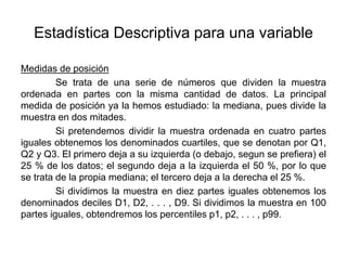 Estadística Descriptiva para una variable
Medidas de posición
Se trata de una serie de números que dividen la muestra
ordenada en partes con la misma cantidad de datos. La principal
medida de posición ya la hemos estudiado: la mediana, pues divide la
muestra en dos mitades.
Si pretendemos dividir la muestra ordenada en cuatro partes
iguales obtenemos los denominados cuartiles, que se denotan por Q1,
Q2 y Q3. El primero deja a su izquierda (o debajo, segun se prefiera) el
25 % de los datos; el segundo deja a la izquierda el 50 %, por lo que
se trata de la propia mediana; el tercero deja a la derecha el 25 %.
Si dividimos la muestra en diez partes iguales obtenemos los
denominados deciles D1, D2, . . . , D9. Si dividimos la muestra en 100
partes iguales, obtendremos los percentiles p1, p2, . . . , p99.
 