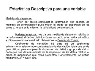 Estadística Descriptiva para una variable
Medidas de dispersión
Tienen por objeto completar la información que aportan las
medidas de centralización pues miden el grado de dispersión de los
datos o, lo que es lo mismo , la variabilidad de la muestra.
Varianza maestral: nos da una medida de dispersión relativa al
tamaño maestral de los distintos datos respecto a la media aritmética
x. Si la elevamos al cuadrado obtenemos la Desviación Típica.
Coeficiente de variación: se trata de un coeficiente
adimensional relacionado con la media y la desviación típica que es de
gran utilidad para comparar la dispersión de distintos grupos de datos,
dado que nos da una medida de la dispersión de los datos relativa al
orden de magnitudes que estos presentan. Concretamente, se define
mediante C.V. = s/x × 100.
 