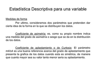 Estadística Descriptiva para una variable
Medidas de forma
Por ultimo, consideramos dos parámetros que pretenden dar
cierta idea de la forma en la que se distribuyen los datos.
Coeficiente de asimetría: es, como su propio nombre indica
una medida del grado de asimetría o sesgo que se da en la distribución
de los datos.
Coeficiente de aplastamiento o de Curtosis: El parámetro
m4/s4 es una buena referencia acerca del grado de aplastamiento que
presenta la grafica de los datos cuando esta es simétrica, de manera
que cuanto mayor sea su valor tanto menor seria su aplastamiento.
 