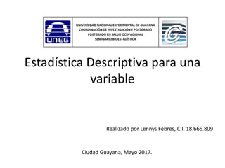Estadística Descriptiva para una
variable
Realizado por Lennys Febres, C.I. 18.666.809
Ciudad Guayana, Mayo 2017.
UNIVERSIDAD NACIONAL EXPERIMENTAL DE GUAYANA
COORDINACIÓN DE INVESTIGACIÓN Y POSTGRADO
POSTGRADO EN SALUD OCUPACIONAL
SEMINARIO BIOESTADÍSTICA
 