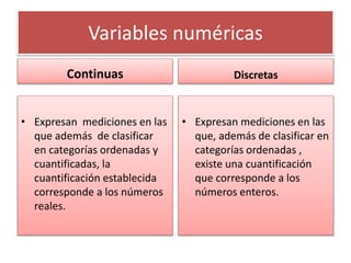 Variables numéricas
Continuas
• Expresan mediciones en las
que además de clasificar
en categorías ordenadas y
cuantificadas, la
cuantificación establecida
corresponde a los números
reales.
Discretas
• Expresan mediciones en las
que, además de clasificar en
categorías ordenadas ,
existe una cuantificación
que corresponde a los
números enteros.
 