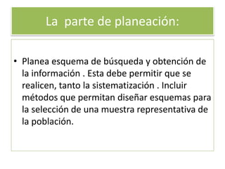 La parte de planeación:
• Planea esquema de búsqueda y obtención de
la información . Esta debe permitir que se
realicen, tanto la sistematización . Incluir
métodos que permitan diseñar esquemas para
la selección de una muestra representativa de
la población.
 