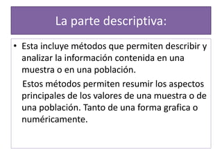 La parte descriptiva:
• Esta incluye métodos que permiten describir y
analizar la información contenida en una
muestra o en una población.
Estos métodos permiten resumir los aspectos
principales de los valores de una muestra o de
una población. Tanto de una forma grafica o
numéricamente.
 