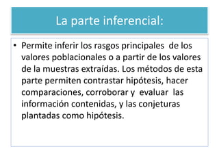 La parte inferencial:
• Permite inferir los rasgos principales de los
valores poblacionales o a partir de los valores
de la muestras extraídas. Los métodos de esta
parte permiten contrastar hipótesis, hacer
comparaciones, corroborar y evaluar las
información contenidas, y las conjeturas
plantadas como hipótesis.
 