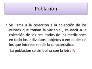 Población
• Se llama a la colección a la colección de los
valores que toman la variable , es decir a la
colección de los resultados de las mediciones
en todo los individuos , objetos o entidades en
los que interese medir la característica.
La población se simboliza con la letra P.
 