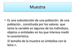 Muestra
• Es una subcolección de una población de una
población , constituida por los valores que
toma la variable en algunos de los individuos,
objetos o entidades en los que interesa medir
la característica.
El tamaño de la muestra se simboliza con la
letra n.
 