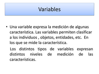Variables
• Una variable expresa la medición de algunas
característica. Las variables permiten clasificar
a los individuos , objetos, entidades, etc. En
los que se mide la característica.
Los distintos tipos de variables expresan
distintos niveles de medición de las
características.
 