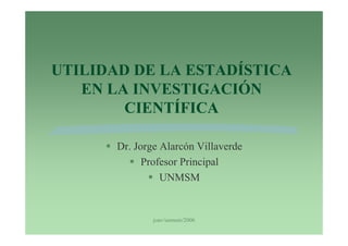 UTILIDAD DE LA ESTADÍSTICA
   EN LA INVESTIGACIÓN
        CIENTÍFICA

       Dr. Jorge Alarcón Villaverde
             Profesor Principal
                 UNMSM


               joav/unmsm/2006
 