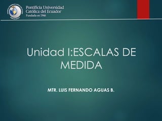 Unidad I:ESCALAS DE
MEDIDA
MTR. LUIS FERNANDO AGUAS B.
 