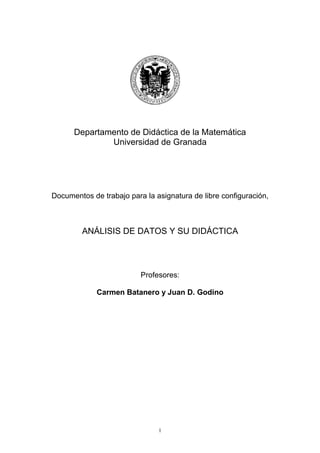 1
Departamento de Didáctica de la Matemática
Universidad de Granada
Documentos de trabajo para la asignatura de libre configuración,
ANÁLISIS DE DATOS Y SU DIDÁCTICA
Profesores:
Carmen Batanero y Juan D. Godino
 