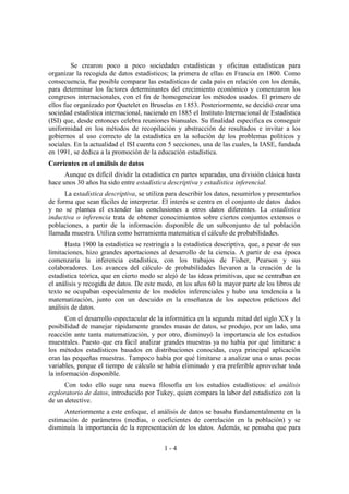 1 - 4
Se crearon poco a poco sociedades estadísticas y oficinas estadísticas para
organizar la recogida de datos estadísticos; la primera de ellas en Francia en 1800. Como
consecuencia, fue posible comparar las estadísticas de cada país en relación con los demás,
para determinar los factores determinantes del crecimiento económico y comenzaron los
congresos internacionales, con el fin de homogeneizar los métodos usados. El primero de
ellos fue organizado por Quetelet en Bruselas en 1853. Posteriormente, se decidió crear una
sociedad estadística internacional, naciendo en 1885 el Instituto Internacional de Estadística
(ISI) que, desde entonces celebra reuniones bianuales. Su finalidad especifica es conseguir
uniformidad en los métodos de recopilación y abstracción de resultados e invitar a los
gobiernos al uso correcto de la estadística en la solución de los problemas políticos y
sociales. En la actualidad el ISI cuenta con 5 secciones, una de las cuales, la IASE, fundada
en 1991, se dedica a la promoción de la educación estadística.
Corrientes en el análisis de datos
Aunque es difícil dividir la estadística en partes separadas, una división clásica hasta
hace unos 30 años ha sido entre estadística descriptiva y estadística inferencial.
La estadística descriptiva, se utiliza para describir los datos, resumirlos y presentarlos
de forma que sean fáciles de interpretar. El interés se centra en el conjunto de datos dados
y no se plantea el extender las conclusiones a otros datos diferentes. La estadística
inductiva o inferencia trata de obtener conocimientos sobre ciertos conjuntos extensos o
poblaciones, a partir de la información disponible de un subconjunto de tal población
llamada muestra. Utiliza como herramienta matemática el cálculo de probabilidades.
Hasta 1900 la estadística se restringía a la estadística descriptiva, que, a pesar de sus
limitaciones, hizo grandes aportaciones al desarrollo de la ciencia. A partir de esa época
comenzaría la inferencia estadística, con los trabajos de Fisher, Pearson y sus
colaboradores. Los avances del cálculo de probabilidades llevaron a la creación de la
estadística teórica, que en cierto modo se alejó de las ideas primitivas, que se centraban en
el análisis y recogida de datos. De este modo, en los años 60 la mayor parte de los libros de
texto se ocupaban especialmente de los modelos inferenciales y hubo una tendencia a la
matematización, junto con un descuido en la enseñanza de los aspectos prácticos del
análisis de datos.
Con el desarrollo espectacular de la informática en la segunda mitad del siglo XX y la
posibilidad de manejar rápidamente grandes masas de datos, se produjo, por un lado, una
reacción ante tanta matematización, y por otro, disminuyó la importancia de los estudios
muestrales. Puesto que era fácil analizar grandes muestras ya no había por qué limitarse a
los métodos estadísticos basados en distribuciones conocidas, cuya principal aplicación
eran las pequeñas muestras. Tampoco había por qué limitarse a analizar una o unas pocas
variables, porque el tiempo de cálculo se había eliminado y era preferible aprovechar toda
la información disponible.
Con todo ello suge una nueva filosofía en los estudios estadísticos: el análisis
exploratorio de datos, introducido por Tukey, quien compara la labor del estadístico con la
de un detective.
Anteriormente a este enfoque, el análisis de datos se basaba fundamentalmente en la
estimación de parámetros (medias, o coeficientes de correlación en la población) y se
disminuía la importancia de la representación de los datos. Además, se pensaba que para
 