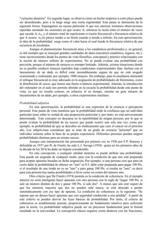 "variación aleatoria". En segundo lugar, se observa cómo un hecho empírico a corto plazo puede
ser desordenado, pero a la larga surge una cierta regularidad. Esta pauta se demuestra de la
siguiente forma. Supongamos un suceso particular A que nos interesa; tomamos observaciones
repetidas anotando las ocasiones en que ocurre A; entonces la razón entre el número de veces
que sucede A, nA, y el número total de repeticiones n (razón frecuencial o frecuencia relativa de
que A ocurra nA/n) parece tender a un límite cuando n tiende a infinito. En esta aproximación,
la idea de la probabilidad surge como el valor hacia el cual tiende la frecuencia relativa de una
secuencia de resultados.
Aunque el planteamiento frecuencial atrae a los estadísticos profesionales y, en general,
es útil siempre que se manejan grandes cantidades de datos (mecánica estadística, seguros, etc.),
tiene inconvenientes desde los puntos de vista filosófico, conceptual y práctico relacionados con
la noción de número infinito de experimentos. No se puede evaluar una probabilidad con
precisión, porque el número de ensayos es siempre limitado. Además, existen situaciones donde
no es posible conducir ensayos repetidos bajo condiciones experimentales fijas. Incluso con el
lanzamiento de un dado es difícil estar razonablemente seguro de que no está sesgado
examinando y realizando, por ejemplo, 1000 ensayos. Sin embargo, para la enseñanza elemental
el enfoque frecuencial es muy adecuado en la asignación de probabilidades de fenómenos, como
la distribución de sexos, que tienen una fuerte evidencia experimental. Además, la introducción
del ordenador en el aula nos permite abordar en la escuela la probabilidad desde este punto de
vista, ya que no resulta costoso, en esfuerzo ni en tiempo, simular un gran número de
lanzamientos de un dado, por ejemplo, u otros experimentos similares.
Probabilidad subjetiva
En esta aproximación, la probabilidad es una expresión de la creencia o percepción
personal. Este punto de vista mantiene que la probabilidad mide la confianza que un individuo
particular tiene sobre la verdad de una proposición particular y, por tanto, no está unívocamente
determinada. Este concepto no descansa en la repetibilidad de ningún proceso, por lo que se
puede evaluar la probabilidad de un suceso que puede ocurrir una sola una vez, como por
ejemplo, la probabilidad de que se descubra un medicamento que cure el cancer en el próximo
año. Los subjetivistas consideran que se trata de un grado de creencia "personal" que un
individuo sostiene sobre la base de su propia experiencia. Diferentes personas pueden asignar
probabilidades distintas para un mismo suceso.
Aunque esta interpretación fue presentada por primera vez en 1926 por F.P. Ramsey y
defendida en 1937 por B. de Finetti, ha sido L.J. Savage (1954) quien en los primeros años de
la década de los 50 le ha dado un ímpetu considerable.
En esta concepción, a cualquier entidad aleatoria se puede atribuir una probabilidad.
Esta puede ser asignada de cualquier modo, pero con la condición de que uno esté preparado
para aceptar apuestas basadas en dicha asignación. Por ejemplo, si una persona cree que para un
cierto dado la probabilidad de obtener un "uno" es 0.5, debe estar preparada para pagar 100 Pts.
si el resultado de una tirada no es un "uno" y para ganar 100 Pts. si resulta un "uno", es decir
para esta persona hay tantas posibilidades a favor como en contra del número uno.
Otro criterio que De Finetti (1974) postula es la condición de coherencia. En el ejemplo
anterior no sería inteligente hacer apuestas con otra persona con la regla de "pagar 100 Pts. si
sale un número distinto de dos y ganar 100 Pts. si sale dos". A menos que uno esté seguro de
que los números mayores que dos no pueden salir nunca, se está abocado a perder
sistemáticamente con ese tipo de apuesta. La condición de coherencia es la siguiente: "Se
supone que no deseas hacer apuestas que con seguridad conducirán a una pérdida". A partir de
este criterio se pueden derivar las leyes básicas de probabilidad. Por tanto, el criterio de
coherencia es notablemente potente, proporcionando un fundamento intuitivo pero suficiente
para la teoría. La probabilidad subjetiva puede ser un precursor fundamental para la formal
enseñada en la universidad. La concepción clásica requiere cierta destreza con las fracciones,
 