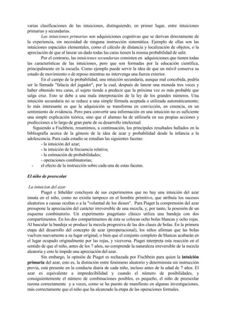 varias clasificaciones de las intuiciones, distinguiendo, en primer lugar, entre intuiciones
primarias y secundarias.
Las intuiciones primarias son adquisiciones cognitivas que se derivan directamente de
la experiencia, sin necesidad de ninguna instrucción sistemática. Ejemplo de ellas son las
intuiciones espaciales elementales, como el cálculo de distancia y localización de objetos, o la
apreciación de que al lanzar un dado todas las caras tienen la misma probabilidad de salir.
Por el contrario, las intuiciones secundarias consisten en adquisiciones que tienen todas
las características de las intuiciones, pero que son formadas por la educación científica,
principalmente en la escuela. Como ejemplo puede servir la idea de que un móvil conserva su
estado de movimiento o de reposo mientras no intervenga una fuerza exterior.
En el campo de la probabilidad, una intuición secundaria, aunque mal concebida, podría
ser la llamada "falacia del jugador", por la cual, después de lanzar una moneda tres veces y
haber obtenido tres caras, el sujeto tiende a predecir que la próxima vez es más probable que
salga cruz. Esto se debe a una mala interpretación de la ley de los grandes números. Una
intuición secundaria no se reduce a una simple fórmula aceptada o utilizada automáticamente;
lo más interesante es que la adquisición se transforma en convicción, en creencia, en un
sentimiento de evidencia. Pero para convertir una información en una intuición no es suficiente
una simple explicación teórica, sino que el alumno ha de utilizarla en sus propias acciones y
predicciones a lo largo de gran parte de su desarrollo intelectual.
Siguiendo a Fischbein, resumimos, a continuación, los principales resultados hallados en la
bibliografía acerca de la génesis de la idea de azar y probabilidad desde la infancia a la
adolescencia. Para cada estadio se estudian las siguientes facetas:
- la intuición del azar;
- la intuición de la frecuencia relativa;
- la estimación de probabilidades;
- operaciones combinatorias;
- el efecto de la instrucción sobre cada una de estas facetas.
El niño de preescolar
La intuicion del azar
Piaget e Inhelder concluyen de sus experimentos que no hay una intuición del azar
innata en el niño, como no existía tampoco en el hombre primitivo, que atribuía los sucesos
aleatorios a causas ocultas o a la "voluntad de los dioses". Para Piaget la comprensión del azar
presupone la apreciación del carácter irreversible de una mezcla, y, por tanto, la posesión de un
esquema combinatorio. Un experimento piagetiano clásico utiliza una bandeja con dos
compartimentos. En los dos compartimentos de ésta se colocan ocho bolas blancas y ocho rojas.
Al bascular la bandeja se produce la mezcla progresiva de las dos clases de bolas. En la primera
etapa del desarrollo del concepto de azar (preoperacional), los niños afirman que las bolas
vuelven nuevamente a su lugar original, o bien que el conjunto completo de blancas acabarán en
el lugar ocupado originalmente por las rojas, y viceversa. Piaget interpreta esta reacción en el
sentido de que el niño, antes de los 7 años, no comprende la naturaleza irreversible de la mezcla
aleatoria y esto le impide una apreciación del azar.
Sin embargo, la opinión de Piaget es rechazada por Fischbein para quien la intuición
primaria del azar, esto es, la distinción entre fenómeno aleatorio y determinista sin instrucción
previa, está presente en la conducta diaria de cada niño, incluso antes de la edad de 7 años. El
azar es equivalente a impredecibilidad y cuando el número de posibilidades, y
consiguientemente el número de combinaciones posibles, es pequeño, el niño de preescolar
razona correctamente y a veces, como se ha puesto de manifiesto en algunas investigaciones,
más correctamente que el niño que ha alcanzado la etapa de las operaciones formales.
 