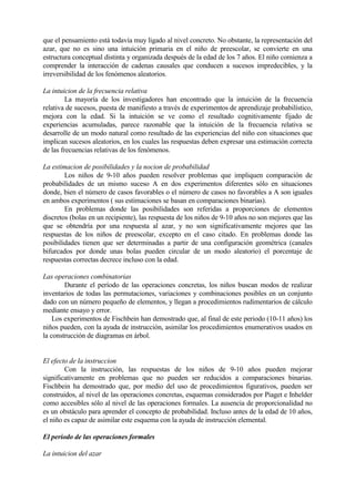 que el pensamiento está todavía muy ligado al nivel concreto. No obstante, la representación del
azar, que no es sino una intuición primaria en el niño de preescolar, se convierte en una
estructura conceptual distinta y organizada después de la edad de los 7 años. El niño comienza a
comprender la interacción de cadenas causales que conducen a sucesos impredecibles, y la
irreversibilidad de los fenómenos aleatorios.
La intuicion de la frecuencia relativa
La mayoría de los investigadores han encontrado que la intuición de la frecuencia
relativa de sucesos, puesta de manifiesto a través de experimentos de aprendizaje probabilístico,
mejora con la edad. Si la intuición se ve como el resultado cognitivamente fijado de
experiencias acumuladas, parece razonable que la intuición de la frecuencia relativa se
desarrolle de un modo natural como resultado de las experiencias del niño con situaciones que
implican sucesos aleatorios, en los cuales las respuestas deben expresar una estimación correcta
de las frecuencias relativas de los fenómenos.
La estimacion de posibilidades y la nocion de probabilidad
Los niños de 9-10 años pueden resolver problemas que impliquen comparación de
probabilidades de un mismo suceso A en dos experimentos diferentes sólo en situaciones
donde, bien el número de casos favorables o el número de casos no favorables a A son iguales
en ambos experimentos ( sus estimaciones se basan en comparaciones binarias).
En problemas donde las posibilidades son referidas a proporciones de elementos
discretos (bolas en un recipiente), las respuesta de los niños de 9-10 años no son mejores que las
que se obtendría por una respuesta al azar, y no son significativamente mejores que las
respuestas de los niños de preescolar, excepto en el caso citado. En problemas donde las
posibilidades tienen que ser determinadas a partir de una configuración geométrica (canales
bifurcados por donde unas bolas pueden circular de un modo aleatorio) el porcentaje de
respuestas correctas decrece incluso con la edad.
Las operaciones combinatorias
Durante el período de las operaciones concretas, los niños buscan modos de realizar
inventarios de todas las permutaciones, variaciones y combinaciones posibles en un conjunto
dado con un número pequeño de elementos, y llegan a procedimientos rudimentarios de cálculo
mediante ensayo y error.
Los experimentos de Fischbein han demostrado que, al final de este periodo (10-11 años) los
niños pueden, con la ayuda de instrucción, asimilar los procedimientos enumerativos usados en
la construcción de diagramas en árbol.
El efecto de la instruccion
Con la instrucción, las respuestas de los niños de 9-10 años pueden mejorar
significativamente en problemas que no pueden ser reducidos a comparaciones binarias.
Fischbein ha demostrado que, por medio del uso de procedimientos figurativos, pueden ser
construidos, al nivel de las operaciones concretas, esquemas considerados por Piaget e Inhelder
como accesibles sólo al nivel de las operaciones formales. La ausencia de proporcionalidad no
es un obstáculo para aprender el concepto de probabilidad. Incluso antes de la edad de 10 años,
el niño es capaz de asimilar este esquema con la ayuda de instrucción elemental.
El periodo de las operaciones formales
La intuicion del azar
 