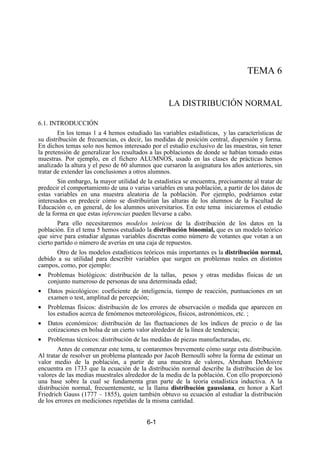 6-1
TEMA 6
LA DISTRIBUCIÓN NORMAL
6.1. INTRODUCCIÓN
En los temas 1 a 4 hemos estudiado las variables estadísticas, y las características de
su distribución de frecuencias, es decir, las medidas de posición central, dispersión y forma.
En dichos temas solo nos hemos interesado por el estudio exclusivo de las muestras, sin tener
la pretensión de generalizar los resultados a las poblaciones de donde se habían tomado estas
muestras. Por ejemplo, en el fichero ALUMNOS, usado en las clases de prácticas hemos
analizado la altura y el peso de 60 alumnos que cursaron la asignatura los años anteriores, sin
tratar de extender las conclusiones a otros alumnos.
Sin embargo, la mayor utilidad de la estadística se encuentra, precisamente al tratar de
predecir el comportamiento de una o varias variables en una población, a partir de los datos de
estas variables en una muestra aleatoria de la población. Por ejemplo, podríamos estar
interesados en predecir cómo se distribuirían las alturas de los alumnos de la Facultad de
Educación o, en general, de los alumnos universitarios. En este tema iniciaremos el estudio
de la forma en que estas inferencias pueden llevarse a cabo.
Para ello necesitaremos modelos teóricos de la distribución de los datos en la
población. En el tema 5 hemos estudiado la distribución binomial, que es un modelo teórico
que sirve para estudiar algunas variables discretas como número de votantes que votan a un
cierto partido o número de averías en una caja de repuestos.
Otro de los modelos estadísticos teóricos más importantes es la distribución normal,
debido a su utilidad para describir variables que surgen en problemas reales en distintos
campos, como, por ejemplo:
• Problemas biológicos: distribución de la tallas, pesos y otras medidas físicas de un
conjunto numeroso de personas de una determinada edad;
• Datos psicológicos: coeficiente de inteligencia, tiempo de reacción, puntuaciones en un
examen o test, amplitud de percepción;
• Problemas físicos: distribución de los errores de observación o medida que aparecen en
los estudios acerca de fenómenos meteorológicos, físicos, astronómicos, etc. ;
• Datos económicos: distribución de las fluctuaciones de los índices de precio o de las
cotizaciones en bolsa de un cierto valor alrededor de la línea de tendencia;
• Problemas técnicos: distribución de las medidas de piezas manufacturadas, etc.
Antes de comenzar este tema, te contaremos brevemente cómo surge esta distribución.
Al tratar de resolver un problema planteado por Jacob Bernoulli sobre la forma de estimar un
valor medio de la población, a partir de una muestra de valores, Abraham DeMoivre
encuentra en 1733 que la ecuación de la distribución normal describe la distribución de los
valores de las medias muestrales alrededor de la media de la población. Con ello proporcionó
una base sobre la cual se fundamenta gran parte de la teoría estadística inductiva. A la
distribución normal, frecuentemente, se la llama distribución gaussiana, en honor a Karl
Friedrich Gauss (1777 – 1855), quien también obtuvo su ecuación al estudiar la distribución
de los errores en mediciones repetidas de la misma cantidad.
 