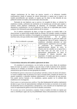 1 - 5
obtener conclusiones de los datos era preciso recurrir a la inferencia (modelo
confirmatorio), donde el conjunto de valores observados se supone que se ajusta a un
modelo preestablecido; por ejemplo, se supone que los datos se han obtenido de una
población normal con media y desviación típica desconocidas.
Partiendo de esta hipótesis, que es previa a la recogida de datos, se calculan los
estadísticos (media, coeficiente de correlación en la muestra) que servirán para aceptar o
rechazar ciertas hipótesis establecidas de antemano. Al contemplar solamente dos
alternativas, (confirmación o no de la hipótesis), los datos no se exploraban para extraer
cualquier otra información que pueda deducirse de los mismos.
En el análisis exploratorio de datos, en lugar de imponer un modelo dado a las
observaciones, se genera dicho modelo desde las mismas. Por ejemplo, cuando se estudian
las relaciones entre dos variables, el investigador no solamente necesita ajustar los puntos a
una línea recta, sino que estudia otros modelos distintos del lineal. En el gráfico
adjunto relacionamos la renta per cápita con
la esperanza de vida en 97 países. Aunque los
estadísticos calculados presenten un valor
estadísticamente significativo (en el ejemplo,
el coeficiente de correlación sea
significativamente distinto de cero), la
relación entre las variables no se ajusta bien a
una línea recta. En este caso, si no se
representasen gráficamente los datos al
investigador le faltaría descubrir algo
importante: el modelo que mejor se ajusta a
los datos no es una línea recta.
Características educativas del análisis exploratorio de datos
Al considerar la conveniencia o no de incluir un tema como objeto de enseñanza
hemos de tener en cuenta su utilidad y que este tema se halle al alcance de los alumnos.
Además de la utilidad, ya razonada, el análisis exploratorio de datos tiene las siguientes
características que lo hacen un tema apropiado de estudio:
Posibilidad de generar situaciones de aprendizaje referidas a temas de interés del alumno:
Lo usual es trabajar sobre un proyecto en el que se recogen datos, tomados de internet o un
anuario estadístico u obtenidos mediante experimentos o la realización de una encuesta.
Esto puede motivar bastante a los estudiantes, quienes pueden ver la utilidad dela
estadística en la investigación.
Fuerte apoyo en representaciones gráficas: Una idea fundamental del análisis exploratorio
de datos es que el uso de representaciones múltiples de los datos se convierte en un medio
de desarrollar nuevos conocimientos y perspectivas y esto coincide con la importancia que
se da a la representación gráfica en los nuevos diseños curriculares.
No necesita una teoría matemática compleja: Como el análisis de datos no supone que
estos se distribuyen según una ley de probabilidad clásica (frecuentemente la normal), no
Plot of evidahombr vs percapita
percapita
evidahombr
0 1 2 3 4
(X 100
38
48
58
68
78
 