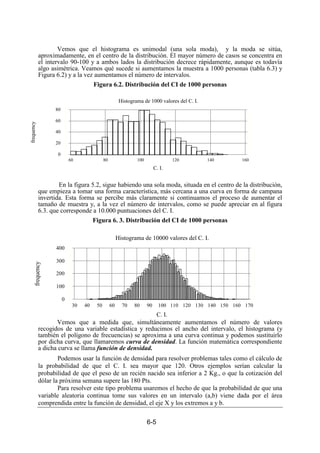 6-5
Vemos que el histograma es unimodal (una sola moda), y la moda se sitúa,
aproximadamente, en el centro de la distribución. El mayor número de casos se concentra en
el intervalo 90-100 y a ambos lados la distribución decrece rápidamente, aunque es todavía
algo asimétrica. Veamos qué sucede si aumentamos la muestra a 1000 personas (tabla 6.3) y
Figura 6.2) y a la vez aumentamos el número de intervalos.
Figura 6.2. Distribución del CI de 1000 personas
En la figura 5.2, sigue habiendo una sola moda, situada en el centro de la distribución,
que empieza a tomar una forma característica, más cercana a una curva en forma de campana
invertida. Esta forma se percibe más claramente si continuamos el proceso de aumentar el
tamaño de muestra y, a la vez el número de intervalos, como se puede apreciar en al figura
6.3. que corresponde a 10.000 puntuaciones del C. I.
Figura 6. 3. Distribución del CI de 1000 personas
Vemos que a medida que, simultáneamente aumentamos el número de valores
recogidos de una variable estadística y reducimos el ancho del intervalo, el histograma (y
también el polígono de frecuencias) se aproxima a una curva continua y podemos sustituirlo
por dicha curva, que llamaremos curva de densidad. La función matemática correspondiente
a dicha curva se llama función de densidad.
Podemos usar la función de densidad para resolver problemas tales como el cálculo de
la probabilidad de que el C. I. sea mayor que 120. Otros ejemplos serían calcular la
probabilidad de que el peso de un recién nacido sea inferior a 2 Kg., o que la cotización del
dólar la próxima semana supere las 180 Pts.
Para resolver este tipo problema usaremos el hecho de que la probabilidad de que una
variable aleatoria continua tome sus valores en un intervalo (a,b) viene dada por el área
comprendida entre la función de densidad, el eje X y los extremos a y b.
Histograma de 1000 valores del C. I.
C. I.
frequency
60 80 100 120 140 160
0
20
40
60
80
Histograma de 10000 valores del C. I.
C. I.
frequency
30 40 50 60 70 80 90 100 110 120 130 140 150 160 170
0
100
200
300
400
 