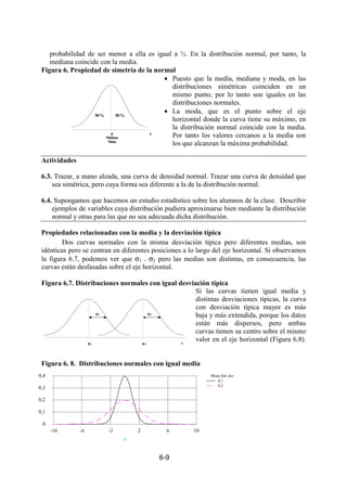 6-9
probabilidad de ser menor a ella es igual a ½. En la distribución normal, por tanto, la
mediana coincide con la media.
Figura 6. Propiedad de simetría de la normal
• Puesto que la media, mediana y moda, en las
distribuciones simétricas coinciden en un
mismo punto, por lo tanto son iguales en las
distribuciones normales.
• La moda, que es el punto sobre el eje
horizontal donde la curva tiene su máximo, en
la distribución normal coincide con la media.
Por tanto los valores cercanos a la media son
los que alcanzan la máxima probabilidad.
Actividades
6.3. Trazar, a mano alzada, una curva de densidad normal. Trazar una curva de densidad que
sea simétrica, pero cuya forma sea diferente a la de la distribución normal.
6.4. Supongamos que hacemos un estudio estadístico sobre los alumnos de la clase. Describir
ejemplos de variables cuya distribución pudiera aproximarse bien mediante la distribución
normal y otras para las que no sea adecuada dicha distribución.
Propiedades relacionadas con la media y la desviación típica
Dos curvas normales con la misma desviación típica pero diferentes medias, son
idénticas pero se centran en diferentes posiciones a lo largo del eje horizontal. Si observamos
la figura 6.7, podemos ver que σ1 = σ2 pero las medias son distintas, en consecuencia, las
curvas están desfasadas sobre el eje horizontal.
Figura 6.7. Distribuciones normales con igual desviación típica
Si las curvas tienen igual media y
distintas desviaciones típicas, la curva
con desviación típica mayor es más
baja y más extendida, porque los datos
están más dispersos, pero ambas
curvas tienen su centro sobre el mismo
valor en el eje horizontal (Figura 6.8).
Figura 6. 8. Distribuciones normales con igual media
µµµµ
Mediana
Moda
50 %
x
50 %
σσσσ2
µµµµ2 x
σσσσ1
µµµµ1
Mean,Std. dev.
0,1
0,2
x
-10 -6 -2 2 6 10
0
0,1
0,2
0,3
0,4
 