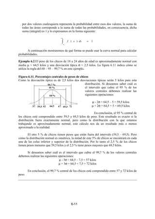 6-11
por dos valores cualesquiera representa la probabilidad entre esos dos valores, la suma de
todas las áreas corresponde a la suma de todas las probabilidades, en consecuencia, dicha
suma (integral) es 1 y lo expresamos en la forma siguiente:
∫
+∞
∞−
= 1)( dxxf
A continuación mostraremos de qué forma se puede usar la curva normal para calcular
probabilidades.
Ejemplo 6.2.El peso de los chicos de 18 a 24 años de edad es aproximadamente normal con
media µ = 64,5 kilos y una desviación típica σ = 2,5 kilos. La figura 6.11 indica cómo se
utiliza la regla del 68 – 95 – 99,7 % en este ejemplo.
Figura 6.11. Porcentajes centrales de pesos de chicos
Como la desviación típica es de 2,5 kilos dos desviaciones típicas serán 5 kilos para esta
distribución. Si deseamos saber cuál es
el intervalo que cubre el 95 % de los
valores centrales debemos realizar las
siguientes operaciones:
µ - 2σ = 64,5 – 5 = 59,5 kilos
µ + 2σ = 64,5 + 5 = 69,5 kilos
En conclusión, el 95 % central de
los chicos está comprendido entre 59,5 y 69,5 kilos de peso. Este resultado es exacto si la
distribución fuera exactamente normal, pero como la distribución con la que estamos
trabajando es aproximadamente normal, este cálculo nos da un resultado más o menos
aproximado a la realidad.
El otro 5 % de chicos tienen pesos que están fuera del intervalo (59,5 – 69,5). Pero
como la distribución normal es simétrica, la mitad de este 5% de chicos se encontrará en cada
una de las colas inferior y superior de la distribución. Por lo tanto el 2,5 % de los chicos
tienen pesos menores que 59,5 kilos y el 2,5 % tiene pesos mayores que 69,5 kilos.
Si deseamos saber cuál es el intervalo que cubre el 99,7 % de los valores centrales
debemos realizar las siguientes operaciones:
µ - 3σ = 64,5 – 7,5 = 57 kilos
µ + 3σ = 64,5 + 7,5 = 72 kilos
En conclusión, el 99,7 % central de los chicos está comprendido entre 57 y 72 kilos de
peso.
 
