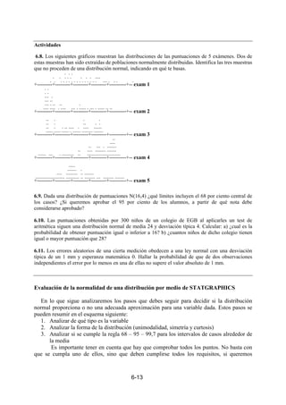 6-13
Actividades
6.8. Los siguientes gráficos muestran las distribuciones de las puntuaciones de 5 exámenes. Dos de
estas muestras han sido extraídas de poblaciones normalmente distribuidas. Identifica las tres muestras
que no proceden de una distribución normal, indicando en qué te basas.
. . .
. . . . . . . . ....
. . . . . . . . . . . . . . . . ... . . . .
+---------+---------+---------+---------+----------+-- exam 1
. .
. .
... .
... ..
... . .. .. .
.... .... . .... ... . ..... . ... . ..... .. ..
+---------+---------+---------+---------+----------+-- exam 2
.. . . .
.. . .. . .
.. . . .. .... . .... ......
..... ..... ..... . ...... ........ .......
+---------+---------+---------+---------+----------+-- exam 3
..
....
.. ... . .......
.. .... ........ .......
...... ... . ......... .. .........................
+---------+---------+---------+---------+----------+-- exam 4
.....
....... .
.... ......... .. .......
...................... .......... .. ........ ... ........ .......
+---------+---------+---------+---------+----------+-- exam 5
6.9. Dada una distribución de puntuaciones N(16,4) ¿qué límites incluyen el 68 por ciento central de
los casos? ¿Si queremos aprobar el 95 por ciento de los alumnos, a partir de qué nota debe
considerarse aprobado?
6.10. Las puntuaciones obtenidas por 300 niños de un colegio de EGB al aplicarles un test de
aritmética siguen una distribución normal de media 24 y desviación típica 4. Calcular: a) ¿cual es la
probabilidad de obtener puntuación igual o inferior a 16? b) ¿cuantos niños de dicho colegio tienen
igual o mayor puntuación que 28?
6.11. Los errores aleatorios de una cierta medición obedecen a una ley normal con una desviación
típica de un 1 mm y esperanza matemática 0. Hallar la probabilidad de que de dos observaciones
independientes el error por lo menos en una de ellas no supere el valor absoluto de 1 mm.
Evaluación de la normalidad de una distribución por medio de STATGRAPHICS
En lo que sigue analizaremos los pasos que debes seguir para decidir si la distribución
normal proporciona o no una adecuada aproximación para una variable dada. Estos pasos se
pueden resumir en el esquema siguiente:
1. Analizar de qué tipo es la variable
2. Analizar la forma de la distribución (unimodalidad, simetría y curtosis)
3. Analizar si se cumple la regla 68 – 95 – 99,7 para los intervalos de casos alrededor de
la media
Es importante tener en cuenta que hay que comprobar todos los puntos. No basta con
que se cumpla uno de ellos, sino que deben cumplirse todos los requisitos, si queremos
 