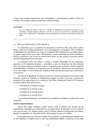 1 - 6
utiliza sino nociones matemáticas muy elementales y procedimientos gráficos fáciles de
realizar y así cualquier alumno puede hacer análisis de datos.
Actividades
1.10. El análisis de datos se basa en el método de elaboración de proyectos por parte de los
estudiantes. Describe algunos proyectos sencillos en los que los alumnos de secundaria puedan
recoger datos significativos y apropiados para el aprendizaje de conceptos elementales de análisis de
datos.
1.2. APLICACIONES DE LA ESTADISTICA
La importancia que la estadística ha alcanzado en nuestros días, tanto como cultura
básica, como en el trabajo profesional y en la investigación, es innegable. Ello es debido a
la abundancia de información con la que el ciudadano debe enfrentarse en su trabajo diario.
La mayor parte de las veces estas informaciones vienen expresadas en forma de tablas o
gráficos estadísticos, por lo que un conocimiento básico de esta ciencia es necesario para la
correcta interpretación de los mismos.
La principal razón que induce a incluir el estudio matemático de los fenómenos
aleatorios en la educación primaria y secundaria es que las situaciones de tipo aleatorio
tiene una fuerte presencia en nuestro entorno. Si queremos que el alumno valore el papel de
la probabilidad y estadística, es importante que los ejemplos y aplicaciones que mostramos
en la clase hagan ver de la forma más amplia posible esta fenomenología que analizamos a
continuación.
Al final de la década de los 60 un comité de la American Statistical Association y del
National Council of Teachers of Mathematics preparó un libro en el que se muestra la
amplitud de las aplicaciones de la estadística. Este libro, editado por Tanur (1972) clasifica
en cuatro grupos estas aplicaciones:
- el hombre en su mundo biológico
- el hombre en su mundo social
- el hombre en su mundo político
- el hombre en su mundo físico
A continuación hacemos un resumen de los problemas incluidos en cada una de estas
categorías.
Nuestro mundo biológico
Dentro del campo biológico, puede hacerse notar al alumno que muchas de las
características heredadas en el nacimiento no se pueden prever de antemano: el sexo, color de
pelo, peso al nacer, etc. Algunos rasgos como la estatura, número de pulsaciones por minuto,
recuento de hematíes, etc., dependen incluso del momento en que son medidas.
Otras aplicaciones se refieren al campo de la medicina. La posibilidad de contagio o no
en una epidemia, la edad en que se sufre una enfermedad infantil, la duración de un cierto
 