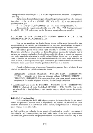 6-16
correspondiente al intervalo (84; 114) es 67,78% de personas que poseen un CI comprendido
entre 84 y 114.
De la misma forma trabajamos para obtener los porcentajes relativos a los otros dos
intervalos: (x – 2s; x +2 s) = (70,0815 ; 129,7363) ≈ (70; 130) al que corresponde el
porcentaje es 96,6 %.
(x –3 s; x +3 s) = (55,1678 ; 144,65) ≈ (55 ; 145) al que corresponde el 99,3 %.
Resumiendo, las proporciones obtenidas son: 67,7 – 96,6 – 99,3. Si comparamos con
la regla 68 – 95 – 99,7, podemos ver que los datos son aproximadamente normales.
6.7. AJUSTE DE UNA DISTRIBUCIÓN NORMAL TEÓRICA A LOS DATOS
OBTENIDOS PARA UNA VARIABLE DADA
Una vez que decidimos que la distribución normal podría ser un buen modelo para
aproximar una de las variables que hemos obtenido en una cierta investigación o medición, el
siguiente paso es saber cual es la distribución normal que mejor aproxima nuestros datos.
Recordemos que la curva normal viene definida por su media y desviación típica.
Llamaremos distribución observada a los datos obtenidos en una muestra particular para la
variable que estamos estudiando y distribución normal teórica la curva normal que usaremos
para poder hacer inferencias sobre la variable en la población. Ajustar una curva normal a los
datos es calcular los parámetros de la distribución normal teórica que mejor aproxima los
datos, es decir, su media y desviación típica. Tomaremos, por tanto la distribución normal que
tiene como media y desviación típica las que hemos observado en la muestra.
Cuando trabajamos con el programa Statgraphics podemos hacer el ajuste de una
distribución normal a una variable dada de dos formas:
• Gráficamente, utilizando: DESCRIBE – NUMERIC DATA – DISTRIBUTION
FITTING – eligiendo en el botón de opciones gráficas (GRAPHICS OPTIONS) –
FREQUENCY HISTOGRAM. Este programa dibuja una curva normal superpuesta al
histograma de frecuencias, eligiendo la media y desviación típica adecuada.
• Analíticamente por medio de: DESCRIBE – NUMERIC DATA – DISTRIBUTION
FITTING –eligiendo el botón TABULAR OPTIONS – TAIL AREAS. Esta opción
permite calcular el área bajo la curva para los datos menores o iguales que un determinado
valor.
EJEMPLO 3 (continuación)
Utilicemos la opción TAIL AREAS para comparar si realmente la distribución normal
teórica se aproxima a nuestros datos. Comprobemos, por ejemplo, el porcentaje de casos
alrededor de la media en la distribución normal teórica y comparemos con el porcentaje de
casos obtenido en los datos reales.
a) ¿Cuál es el área que en la distribución normal teórica ajustada al ejemplo 3 corresponde al
intervalo (70; 130)? Puesto que la opción TAIL AREAS sólo calcula áreas bajo la curva hasta
un cierto valor, para contestar esta pregunta debemos calcular el área inferior a 70 y el área
 