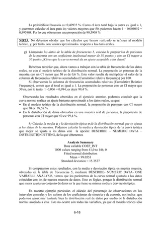 6-18
La probabilidad buscada es: 0,40935 %. Como el área total bajo la curva es igual a 1,
y queremos calcular el área para los valores mayores que 50, podemos hacer: 1 – 0,004092 =
0,995908. Por lo que obtenemos una proporción de 99,5908 %
NOTA: No debemos olvidar que los cálculos que hemos realizado se refieren al modelo
teórico, y, por tanto, son valores aproximados respecto a los datos reales.
g) Utilizando los datos de la tabla de frecuencias 5, calcula la proporción de personas
de la muestra con un coeficiente intelectual menor de 50 puntos y con un CI mayor a
50 puntos ¿Crees que la curva normal da un ajuste aceptable a los datos?
Debemos recordar que, ahora vamos a trabajar con la tabla de frecuencias de los datos
reales, no con el modelo teórico de la distribución normal. La proporción de personas de la
muestra con un CI menor que 50 es de 0,6 %. Este valor resulta de multiplicar el valor de la
columna de frecuencias relativas acumuladas (Cumulative relative frequency) por 100.
Si observamos la columna de frecuencias acumuladas relativas (Cumulative Relative
Frequency), vemos que el total es igual a 1. La proporción de personas con un CI mayor que
50 es, por lo tanto: 1 -0,006 = 0,994, es decir 99,4 %.
Observando los resultados obtenidos en el ejercicio anterior, podemos concluir que la
curva normal realiza un ajuste bastante aproximado a los datos reales, ya que:
• En el modelo teórico de la distribución normal, la proporción de personas con CI mayor
que 50 es: 99,59 %.
• En la distribución de datos obtenidos en una muestra real de personas, la proporción de
personas con CI mayor que 50 es: 99,4 %.
h) Calcula la media µ y la desviación típica σ de la distribución normal que se ajusta
a los datos de la muestra. Podemos calcular la media y desviación típica de la curva teórica
que mejor se ajusta a los datos con la opción: DESCRIBE – NUMERIC DATA –
DISTRIBUTION FITTING, de la que obtenemos
Analysis Summary
Data variable COEF_INT
1000 values ranging from 41,0 to 146, 0
Fitted normal distribution
Mean = 99.0551
Standard deviation = 15.3527
Si comparamos estos resultados, con la media y desviación típica en nuestra muestra,
obtenidas en la tabla de frecuencias 5, mediante DESCRIBE- NUMERIC DATA- ONE
VARIABLE ANALYSIS, vemos que los parámetros de la curva normal ajustada a los datos
coinciden con los de nuestra muestra de datos. Esto es lógico, porque la distribución normal
que mejor ajusta un conjunto de datos es la que tiene su misma media y desviación típica.
En nuestro ejemplo particular, el cálculo del porcentaje de observaciones en los
intervalos centrales y los valores de los coeficientes de simetría y de curtosis, nos indica que
podemos aproximar bastante bien la distribución real de datos por medio de la distribución
normal asociada a ella. Esto no ocurre con todas las variables, ya que el modelo teórico sólo
 