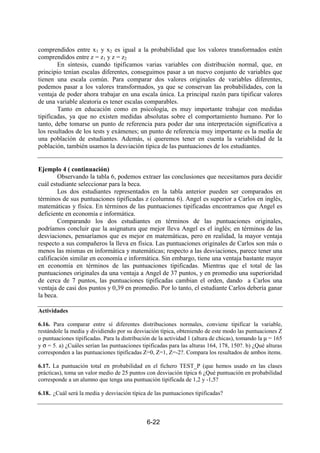 6-22
comprendidos entre x1 y x2 es igual a la probabilidad que los valores transformados estén
comprendidos entre z = z1 y z = z2
En síntesis, cuando tipificamos varias variables con distribución normal, que, en
principio tenían escalas diferentes, conseguimos pasar a un nuevo conjunto de variables que
tienen una escala común. Para comparar dos valores originales de variables diferentes,
podemos pasar a los valores transformados, ya que se conservan las probabilidades, con la
ventaja de poder ahora trabajar en una escala única. La principal razón para tipificar valores
de una variable aleatoria es tener escalas comparables.
Tanto en educación como en psicología, es muy importante trabajar con medidas
tipificadas, ya que no existen medidas absolutas sobre el comportamiento humano. Por lo
tanto, debe tomarse un punto de referencia para poder dar una interpretación significativa a
los resultados de los tests y exámenes; un punto de referencia muy importante es la media de
una población de estudiantes. Además, si queremos tener en cuenta la variabilidad de la
población, también usamos la desviación típica de las puntuaciones de los estudiantes.
Ejemplo 4 ( continuación)
Observando la tabla 6, podemos extraer las conclusiones que necesitamos para decidir
cuál estudiante seleccionar para la beca.
Los dos estudiantes representados en la tabla anterior pueden ser comparados en
términos de sus puntuaciones tipificadas z (columna 6). Angel es superior a Carlos en inglés,
matemáticas y física. En términos de las puntuaciones tipificadas encontramos que Angel es
deficiente en economía e informática.
Comparando los dos estudiantes en términos de las puntuaciones originales,
podríamos concluir que la asignatura que mejor lleva Angel es el inglés; en términos de las
desviaciones, pensaríamos que es mejor en matemáticas, pero en realidad, la mayor ventaja
respecto a sus compañeros la lleva en física. Las puntuaciones originales de Carlos son más o
menos las mismas en informática y matemáticas; respecto a las desviaciones, parece tener una
calificación similar en economía e informática. Sin embargo, tiene una ventaja bastante mayor
en economía en términos de las puntuaciones tipificadas. Mientras que el total de las
puntuaciones originales da una ventaja a Angel de 37 puntos, y en promedio una superioridad
de cerca de 7 puntos, las puntuaciones tipificadas cambian el orden, dando a Carlos una
ventaja de casi dos puntos y 0,39 en promedio. Por lo tanto, el estudiante Carlos debería ganar
la beca.
Actividades
6.16. Para comparar entre sí diferentes distribuciones normales, conviene tipificar la variable,
restándole la media y dividiendo por su desviación típica, obteniendo de este modo las puntuaciones Z
o puntuaciones tipificadas. Para la distribución de la actividad 1 (altura de chicas), tomando la µ = 165
y σ = 5. a) ¿Cuáles serían las puntuaciones tipificadas para las alturas 164, 178, 150?. b) ¿Qué alturas
corresponden a las puntuaciones tipificadas Z=0, Z=1, Z=-2?. Compara los resultados de ambos ítems.
6.17. La puntuación total en probabilidad en el fichero TEST_P (que hemos usado en las clases
prácticas), toma un valor medio de 25 puntos con desviación típica 6 ¿Qué puntuación en probabilidad
corresponde a un alumno que tenga una puntuación tipificada de 1,2 y -1,5?
6.18.. ¿Cuál será la media y desviación típica de las puntuaciones tipificadas?
 