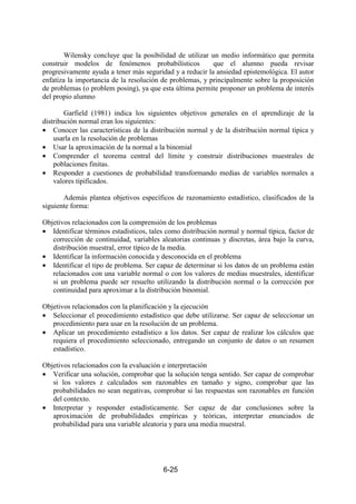 6-25
Wilensky concluye que la posibilidad de utilizar un medio informático que permita
construir modelos de fenómenos probabilísticos que el alumno pueda revisar
progresivamente ayuda a tener más seguridad y a reducir la ansiedad epistemológica. El autor
enfatiza la importancia de la resolución de problemas, y principalmente sobre la proposición
de problemas (o problem posing), ya que esta última permite proponer un problema de interés
del propio alumno
Garfield (1981) indica los siguientes objetivos generales en el aprendizaje de la
distribución normal eran los siguientes:
• Conocer las características de la distribución normal y de la distribución normal típica y
usarla en la resolución de problemas
• Usar la aproximación de la normal a la binomial
• Comprender el teorema central del límite y construir distribuciones muestrales de
poblaciones finitas.
• Responder a cuestiones de probabilidad transformando medias de variables normales a
valores tipificados.
Además plantea objetivos específicos de razonamiento estadístico, clasificados de la
siguiente forma:
Objetivos relacionados con la comprensión de los problemas
• Identificar términos estadísticos, tales como distribución normal y normal típica, factor de
corrección de continuidad, variables aleatorias continuas y discretas, área bajo la curva,
distribución muestral, error típico de la media.
• Identificar la información conocida y desconocida en el problema
• Identificar el tipo de problema. Ser capaz de determinar si los datos de un problema están
relacionados con una variable normal o con los valores de medias muestrales, identificar
si un problema puede ser resuelto utilizando la distribución normal o la corrección por
continuidad para aproximar a la distribución binomial.
Objetivos relacionados con la planificación y la ejecución
• Seleccionar el procedimiento estadístico que debe utilizarse. Ser capaz de seleccionar un
procedimiento para usar en la resolución de un problema.
• Aplicar un procedimiento estadístico a los datos. Ser capaz de realizar los cálculos que
requiera el procedimiento seleccionado, entregando un conjunto de datos o un resumen
estadístico.
Objetivos relacionados con la evaluación e interpretación
• Verificar una solución, comprobar que la solución tenga sentido. Ser capaz de comprobar
si los valores z calculados son razonables en tamaño y signo, comprobar que las
probabilidades no sean negativas, comprobar si las respuestas son razonables en función
del contexto.
• Interpretar y responder estadísticamente. Ser capaz de dar conclusiones sobre la
aproximación de probabilidades empíricas y teóricas, interpretar enunciados de
probabilidad para una variable aleatoria y para una media muestral.
 