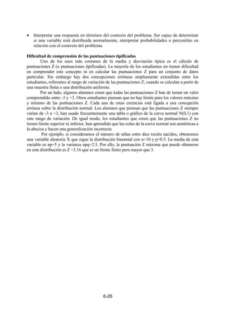 6-26
• Interpretar una respuesta en términos del contexto del problema. Ser capaz de determinar
si una variable está distribuida normalmente, interpretar probabilidades o percentiles en
relación con el contexto del problema.
Dificultad de comprensión de las puntuaciones tipificadas
Uno de los usos más comunes de la media y desviación típica es el cálculo de
puntuaciones Z (o puntuaciones tipificadas). La mayoría de los estudiantes no tienen dificultad
en comprender este concepto ni en calcular las puntuaciones Z para un conjunto de datos
particular. Sin embargo hay dos concepciones erróneas ampliamente extendidas entre los
estudiantes, referentes al rango de variación de las puntuaciones Z, cuando se calculan a partir de
una muestra finita o una distribución uniforme.
Por un lado, algunos alumnos creen que todas las puntuaciones Z han de tomar un valor
comprendido entre -3 y +3. Otros estudiantes piensan que no hay límite para los valores máximo
y mínimo de las puntuaciones Z. Cada una de estas creencias está ligada a una concepción
errónea sobre la distribución normal. Los alumnos que piensan que las puntuaciones Z siempre
varían de -3 a +3, han usado frecuentemente una tabla o gráfico de la curva normal N(0,1) con
este rango de variación. De igual modo, los estudiantes que creen que las puntuaciones Z no
tienen límite superior ni inferior, han aprendido que las colas de la curva normal son asintóticas a
la abscisa y hacen una generalización incorrecta.
Por ejemplo, si consideramos el número de niñas entre diez recién nacidos, obtenemos
una variable aleatoria X que sigue la distribución binomial con n=10 y p=0.5. La media de esta
variable es np=5 y la varianza npq=2.5. Por ello, la puntuación Z máxima que puede obtenerse
en esta distribución es Z =3.16 que es un límite finito pero mayor que 3.
 