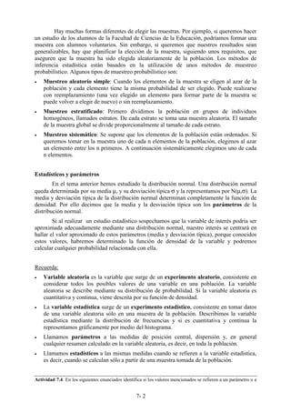 7- 2
Hay muchas formas diferentes de elegir las muestras. Por ejemplo, si queremos hacer
un estudio de los alumnos de la Facultad de Ciencias de la Educación, podríamos formar una
muestra con alumnos voluntarios. Sin embargo, si queremos que nuestros resultados sean
generalizables, hay que planificar la elección de la muestra, siguiendo unos requisitos, que
aseguren que la muestra ha sido elegida aleatoriamente de la población. Los métodos de
inferencia estadística están basados en la utilización de unos métodos de muestreo
probabilístico. Algunos tipos de muestreo probabilístico son:
• Muestreo aleatorio simple: Cuando los elementos de la muestra se eligen al azar de la
población y cada elemento tiene la misma probabilidad de ser elegido. Puede realizarse
con reemplazamiento (una vez elegido un elemento para formar parte de la muestra se
puede volver a elegir de nuevo) o sin reemplazamiento.
• Muestreo estratificado: Primero dividimos la población en grupos de individuos
homogéneos, llamados estratos. De cada estrato se toma una muestra aleatoria. El tamaño
de la muestra global se divide proporcionalmente al tamaño de cada estrato.
• Muestreo sistemático: Se supone que los elementos de la población están ordenados. Si
queremos tomar en la muestra uno de cada n elementos de la población, elegimos al azar
un elemento entre los n primeros. A continuación sistemáticamente elegimos uno de cada
n elementos.
Estadísticos y parámetros
En el tema anterior hemos estudiado la distribución normal. Una distribución normal
queda determinada por su media µ, y su desviación típica σ y la representamos por N(µ,σ). La
media y desviación típica de la distribución normal determinan completamente la función de
densidad. Por ello decimos que la media y la desviación típica son los parámetros de la
distribución normal.
Si al realizar un estudio estadístico sospechamos que la variable de interés podría ser
aproximada adecuadamente mediante una distribución normal, nuestro interés se centrará en
hallar el valor aproximado de estos parámetros (media y desviación típica), porque conocidos
estos valores, habremos determinado la función de densidad de la variable y podremos
calcular cualquier probabilidad relacionada con ella.
Recuerda:
• Variable aleatoria es la variable que surge de un experimento aleatorio, consistente en
considerar todos los posibles valores de una variable en una población. La variable
aleatoria se describe mediante su distribución de probabilidad. Si la variable aleatoria es
cuantitativa y continua, viene descrita por su función de densidad.
• La variable estadística surge de un experimento estadístico, consistente en tomar datos
de una variable aleatoria sólo en una muestra de la población. Describimos la variable
estadística mediante la distribución de frecuencias y si es cuantitativa y continua la
representamos gráficamente por medio del histograma.
• Llamamos parámetros a las medidas de posición central, dispersión y, en general
cualquier resumen calculado en la variable aleatoria, es decir, en toda la población.
• Llamamos estadísticos a las mismas medidas cuando se refieren a la variable estadística,
es decir, cuando se calculan sólo a partir de una muestra tomada de la población.
Actividad 7.4. En los siguientes enunciados identifica si los valores mencionados se refieren a un parámetro o a
 