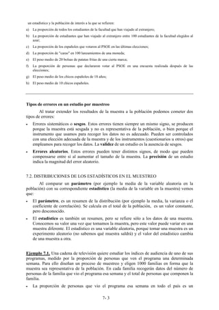 7- 3
un estadístico y la población de interés a la que se refieren:
a) La proporción de todos los estudiantes de la facultad que han viajado al extranjero;
b) La proporción de estudiantes que han viajado al extranjero entre 100 estudiantes de la facultad elegidos al
azar;
c) La proporción de los españoles que votaron al PSOE en las últimas elecciones;
d) La proporción de "caras" en 100 lanzamientos de una moneda;
e) El peso medio de 20 bolsas de patatas fritas de una cierta marca;
f) La proporción de personas que declararon votar al PSOE en una encuesta realizada después de las
elecciones;
g) El peso medio de los chicos españoles de 18 años;
h) El peso medio de 10 chicos españoles.
Tipos de errores en un estudio por muestreo
Al tratar extender los resultados de la muestra a la población podemos cometer dos
tipos de errores:
• Errores sistemáticos o sesgos. Estos errores tienen siempre un mismo signo, se producen
porque la muestra está sesgada y no es representativa de la población, o bien porque el
instrumento que usamos para recoger los datos no es adecuado. Pueden ser controlados
con una elección adecuada de la muestra y de los instrumentos (cuestionarios u otros) que
empleamos para recoger los datos. La validez de un estudio es la ausencia de sesgos.
• Errores aleatorios. Estos errores pueden tener distintos signos, de modo que pueden
compensarse entre sí al aumentar el tamaño de la muestra. La precisión de un estudio
indica la magnitud del error aleatorio.
7.2. DISTRIBUCIONES DE LOS ESTADÍSTICOS EN EL MUESTREO
Al comparar un parámetro (por ejemplo la media de la variable aleatoria en la
población) con su correspondiente estadístico (la media de la variable en la muestra) vemos
que:
• El parámetro, es un resumen de la distribución (por ejemplo la media, la varianza o el
coeficiente de correlación). Se calcula en el total de la población, es un valor constante,
pero desconocido.
• El estadístico es también un resumen, pero se refiere sólo a los datos de una muestra.
Conocemos su valor una vez que tomamos la muestra, pero este valor puede variar en una
muestra diferente. El estadístico es una variable aleatoria, porque tomar una muestra es un
experimento aleatorio (no sabemos qué muestra saldrá) y el valor del estadístico cambia
de una muestra a otra.
Ejemplo 7.1. Una cadena de televisión quiere estudiar los índices de audiencia de uno de sus
programas, medido por la proporción de personas que ven el programa una determinada
semana. Para ello diseñan un proceso de muestreo y eligen 1000 familias en forma que la
muestra sea representativa de la población. En cada familia recogerán datos del número de
personas de la familia que vio el programa esa semana y el total de personas que componen la
familia.
• La proporción de personas que vio el programa esa semana en todo el país es un
 