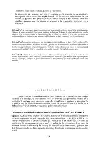 7- 4
parámetro. Es un valor constante, pero no lo conocemos.
• La proporción de personas que vio el programa en la muestra es un estadístico.
Supongamos que se obtuvo una proporción del 15% de audiencia en la muestra. En otra
muestra de personas esta proporción podría variar, aunque si las muestras están bien
elegidas esperamos que los valores se acerquen a la proporción (parámetro) en la
población.
Actividad 7.5. Al experimento aleatorio consistente en lanzar un dado podemos asociarle la variable aleatoria
"Número de puntos obtenidos". Representa, mediante un diagrama de barras la distribución de esta variable
aleatoria. ¿Cuál es su valor medio µ? La población a que se refiere esta variable es la de todos los valores que
podríamos obtener si imaginamos que lanzamos indefinidamente un dado y anotamos los valores obtenidos.
Actividad 7.6. Supongamos que tomamos una muestra de dos valores al lanzar un dado. ¿Cuáles son las posibles
muestras que podías obtener? ¿Cuál sería la mediax de cada una de las muestras? Representa gráficamente la
distribución de probabilidad de la variable aleatoria x: "valor medio del número de puntos en una muestra de 2
lanzamientos de un dado" ¿Cuál es la media de esta variable aleatoria? Calcula la desviación típica.
Actividad 7.7. Obtén 10 muestras de dos valores del lanzamiento de un dado y calcula la media de cada
muestra. Representa los valores obtenidos, poniendo una cruz encima del valor obtenido en la siguiente gráfica
(en rojo o con lápiz). Completa el gráfico representando los datos obtenidos por el resto de la clase (en un color
diferente).
________________________________________________
1 1.5 2 2.5 3 3.5 4 4.5 5 5.5 6
Hemos visto en la actividad anterior como la media de la muestra es una variable
aleatoria. Sin embargo, si consideramos todas las muestras que podríamos obtener de la
población, la media de todas las medias muestrales coincide con la media en la población. De
la gráfica anterior, también podemos observar como los valores cercanos a la media de la
población se obtienen con mayor frecuencia que los valores alejados.
Obtención de muestras aleatorias de una distribución teórica con STATGRAPHICS
Ejemplo 7.2. En el tema anterior vimos que la distribución de los coeficientes de inteligencia
era aproximadamente normal, con media 100 y desviación típica 15. Es decir, µ=100, σ=15,
cuando consideramos la variable aleatoria ξ: "Puntuación en la prueba del coeficiente de
inteligencia de una persona extraída al azar". La población de referencia es la de todas las
personas de una misma edad y la media µ ha sido calculada teóricamente, ajustando una
distribución normal a los datos recogidos de cientos de miles de personas que han respondido
al test.
 