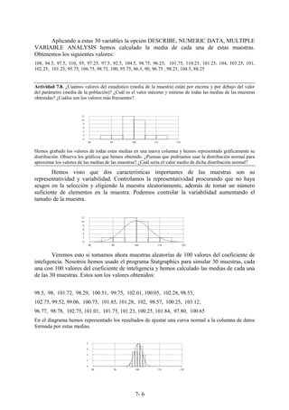 7- 6
Aplicando a estas 30 variables la opción DESCRIBE, NUMERIC DATA, MULTIPLE
VARIABLE ANALYSIS hemos calculado la media de cada una de estas muestras.
Obtenemos los siguientes valores:
108, 94.5, 97.5, 110, 95, 97.25, 97.5, 92.5, 104.5, 98.75, 96.25, 101.75, 110.25, 101.25, 104, 103.25, 101,
102.25, 101.25, 95.75, 106.75, 98.75, 100, 95.75, 86.5, 90, 96.75 , 98.25, 104.5, 88.25
Actividad 7.8. ¿Cuántos valores del estadístico (media de la muestra) están por encima y por debajo del valor
del parámetro (media de la población)? ¿Cuál es el valor máximo y mínimo de todas las medias de las muestras
obtenidas? ¿Cuáles son los valores más frecuentes?.
Hemos grabado los valores de todas estas medias en una nueva columna y hemos representado gráficamente su
distribución. Observa los gráficos que hemos obtenido. ¿Piensas que podríamos usar la distribución normal para
aproximar los valores de las medias de las muestras? ¿Cuál sería el valor medio de dicha distribución normal?
Hemos visto que dos características importantes de las muestras son su
representatividad y variabilidad. Controlamos la representatividad procurando que no haya
sesgos en la selección y eligiendo la muestra aleatoriamente, además de tomar un número
suficiente de elementos en la muestra. Podemos controlar la variabilidad aumentando el
tamaño de la muestra.
Veremos esto si tomamos ahora muestras aleatorias de 100 valores del coeficiente de
inteligencia. Nosotros hemos usado el programa Statgraphics para simular 30 muestras, cada
una con 100 valores del coeficiente de inteligencia y hemos calculado las medias de cada una
de las 30 muestras. Estos son los valores obtenidos:
98.5, 98, 101.72, 98.29, 100.51, 99.75, 102.01, 100.05, 102.28, 98.53,
102.75, 99.52, 99.06, 100.75, 101.85, 101.28, 102, 98.57, 100.25, 103.12,
96.77, 98.78, 102.75, 101.01, 101.75, 101.23, 100.25, 101.84, 97.80, 100.65
En el diagrama hemos representado los resultados de ajustar una curva normal a la columna de datos
formada por estas medias.
80 90 100 110 120
0
2
4
6
8
10
12
80 90 100 110 120
0
2
4
6
8
10
12
80 90 100 110 120
0
2
4
6
8
 
