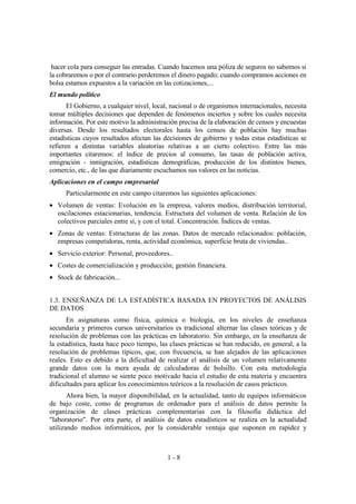 1 - 8
hacer cola para conseguir las entradas. Cuando hacemos una póliza de seguros no sabemos si
la cobraremos o por el contrario perderemos el dinero pagado; cuando compramos acciones en
bolsa estamos expuestos a la variación en las cotizaciones,...
El mundo político
El Gobierno, a cualquier nivel, local, nacional o de organismos internacionales, necesita
tomar múltiples decisiones que dependen de fenómenos inciertos y sobre los cuales necesita
información. Por este motivo la administración precisa de la elaboración de censos y encuestas
diversas. Desde los resultados electorales hasta los censos de población hay muchas
estadísticas cuyos resultados afectan las decisiones de gobierno y todas estas estadísticas se
refieren a distintas variables aleatorias relativas a un cierto colectivo. Entre las más
importantes citaremos: el índice de precios al consumo, las tasas de población activa,
emigración - inmigración, estadísticas demográficas, producción de los distintos bienes,
comercio, etc., de las que diariamente escuchamos sus valores en las noticias.
Aplicaciones en el campo empresarial
Particularmente en este campo citaremos las siguientes aplicaciones:
• Volumen de ventas: Evolución en la empresa, valores medios, distribución territorial,
oscilaciones estacionarias, tendencia. Estructura del volumen de venta. Relación de los
colectivos parciales entre sí, y con el total. Concentración. Índices de ventas.
• Zonas de ventas: Estructuras de las zonas. Datos de mercado relacionados: población,
empresas competidoras, renta, actividad económica, superficie bruta de viviendas..
• Servicio exterior: Personal, proveedores..
• Costes de comercialización y producción; gestión financiera.
• Stock de fabricación...
1.3. ENSEÑANZA DE LA ESTADÍSTICA BASADA EN PROYECTOS DE ANÁLISIS
DE DATOS
En asignaturas como física, química o biología, en los niveles de enseñanza
secundaria y primeros cursos universitarios es tradicional alternar las clases teóricas y de
resolución de problemas con las prácticas en laboratorio. Sin embargo, en la enseñanza de
la estadística, hasta hace poco tiempo, las clases prácticas se han reducido, en general, a la
resolución de problemas típicos, que, con frecuencia, se han alejados de las aplicaciones
reales. Esto es debido a la dificultad de realizar el análisis de un volumen relativamente
grande datos con la mera ayuda de calculadoras de bolsillo. Con esta metodología
tradicional el alumno se siente poco motivado hacia el estudio de esta materia y encuentra
dificultades para aplicar los conocimientos teóricos a la resolución de casos prácticos.
Ahora bien, la mayor disponibilidad, en la actualidad, tanto de equipos informáticos
de bajo coste, como de programas de ordenador para el análisis de datos permite la
organización de clases prácticas complementarias con la filosofía didáctica del
"laboratorio". Por otra parte, el análisis de datos estadísticos se realiza en la actualidad
utilizando medios informáticos, por la considerable ventaja que suponen en rapidez y
 