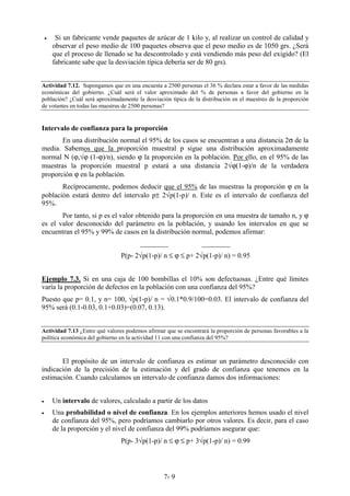 7- 9
• Si un fabricante vende paquetes de azúcar de 1 kilo y, al realizar un control de calidad y
observar el peso medio de 100 paquetes observa que el peso medio es de 1050 grs. ¿Será
que el proceso de llenado se ha descontrolado y está vendiendo más peso del exigido? (El
fabricante sabe que la desviación típica debería ser de 80 grs).
Actividad 7.12. Supongamos que en una encuesta a 2500 personas el 36 % declara estar a favor de las medidas
económicas del gobierno. ¿Cuál será el valor aproximado del % de personas a favor del gobierno en la
población? ¿Cuál será aproximadamente la desviación típica de la distribución en el muestreo de la proporción
de votantes en todas las muestras de 2500 personas?
Intervalo de confianza para la proporción
En una distribución normal el 95% de los casos se encuentran a una distancia 2σ de la
media. Sabemos que la proporción muestral p sigue una distribución aproximadamente
normal N (ϕ,√ϕ (1-ϕ)/n), siendo ϕ la proporción en la población. Por ello, en el 95% de las
muestras la proporción muestral p estará a una distancia 2√ϕ(1-ϕ)/n de la verdadera
proporción ϕ en la población.
Recíprocamente, podemos deducir que el 95% de las muestras la proporción ϕ en la
población estará dentro del intervalo p± 2√p(1-p)/ n. Este es el intervalo de confianza del
95%.
Por tanto, si p es el valor obtenido para la proporción en una muestra de tamaño n, y ϕ
es el valor desconocido del parámetro en la población, y usando los intervalos en que se
encuentran el 95% y 99% de casos en la distribución normal, podemos afirmar:
________ ________
P(p- 2√p(1-p)/ n ≤ ϕ ≤ p+ 2√p(1-p)/ n) = 0.95
Ejemplo 7.3. Si en una caja de 100 bombillas el 10% son defectuosas. ¿Entre qué límites
varía la proporción de defectos en la población con una confianza del 95%?
Puesto que p= 0.1, y n= 100, √p(1-p)/ n = √0.1*0.9/100=0.03. El intervalo de confianza del
95% será (0.1-0.03, 0.1+0.03)=(0.07, 0.13).
Actividad 7.13 ¿Entre qué valores podemos afirmar que se encontrará la proporción de personas favorables a la
política económica del gobierno en la actividad 11 con una confianza del 95%?
El propósito de un intervalo de confianza es estimar un parámetro desconocido con
indicación de la precisión de la estimación y del grado de confianza que tenemos en la
estimación. Cuando calculamos un intervalo de confianza damos dos informaciones:
• Un intervalo de valores, calculado a partir de los datos
• Una probabilidad o nivel de confianza. En los ejemplos anteriores hemos usado el nivel
de confianza del 95%, pero podríamos cambiarlo por otros valores. Es decir, para el caso
de la proporción y el nivel de confianza del 99% podríamos asegurar que:
P(p- 3√p(1-p)/ n ≤ ϕ ≤ p+ 3√p(1-p)/ n) = 0.99
 