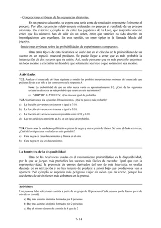 7- 14
- Concepciones erróneas de las secuencias aleatorias.
En un proceso aleatorio, se espera una serie corta de resultados represente fielmente el
proceso. Por ello, secuencias relativamente ordenadas no parecen el resultado de un proceso
aleatorio. Un evidente ejemplo se da entre los jugadores de la Loto, que mayoritariamente
creen que los números han de salir sin un orden, error que también ha sido descrito en
investigaciones con escolares. En este sentido, un error típico es la llamada falacia del
jugador.
-Intuiciones erróneas sobre las probabilidades de experimentos compuestos.
Otro error típico de esta heurística se suele dar en el cálculo de la probabilidad de un
suceso en un espacio muestral producto. Se puede llegar a creer que es más probable la
intersección de dos sucesos que su unión. Así, suele pensarse que es más probable encontrar
un loco asesino a encontrar un hombre que solamente sea loco o que solamente sea asesino.
Actividades
7.22. Analizar el enunciado del ítem siguiente y estudio las posibles interpretaciones erróneas del enunciado que
pudieran llevar a un niño a dar como correcta la respuesta A
Item: La probabilidad de que un niño nazca varón es aproximadamente 1/2. ¿Cuál de las siguientes
secuencias de sexos es más probable que ocurra en seis nacimientos?
a) VHHVHV; b) VHHHHV; c) las dos son igual de probables.
7.23. Si observamos los siguientes 10 nacimientos, ¿Qué te parece más probable?
a) La fracción de varones será mayor o igual a 7/10.
b) La fracción de varones será menor o igual a 3/10.
c) La fracción de varones estará comprendida entre 4/10 y 6/10.
d) Las tres opciones anteriores a), b), c) son igual de probables.
7.24. Cinco caras de un dado equilibrado se pintan de negro y una se pinta de blanco. Se lanza el dado seis veces,
¿Cuál de los siguientes resultados es más probable?
a) Cara negra en cinco lanzamientos y blanca en el otro
b) Cara negra en los seis lanzamientos
La heurística de la disponibilidad
Otra de las heurísticas usadas en el razonamiento probabilístico es la disponibilidad,
por la que se juzgan más probables los sucesos más fáciles de recordar. Igual que con la
representatividad, la presencia de errores derivados del uso de esta heurística se evalúa
después de su utilización y no hay intento de predecir a priori bajo qué condiciones van a
aparecer. Por ejemplo se suponen más peligroso viajar en avión que en coche, porque los
accidentes de avión tienen más cobertura en la prensa.
Actividades
Una persona debe seleccionar comités a partir de un grupo de 10 personas (Cada persona puede formar parte de
más de un comité).
a) Hay más comités distintos formados por 8 personas
b) Hay más comités distintos formados por 2 personas
c) Hay el mismo número de comités de 8 que de 2
 